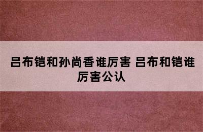 吕布铠和孙尚香谁厉害 吕布和铠谁厉害公认